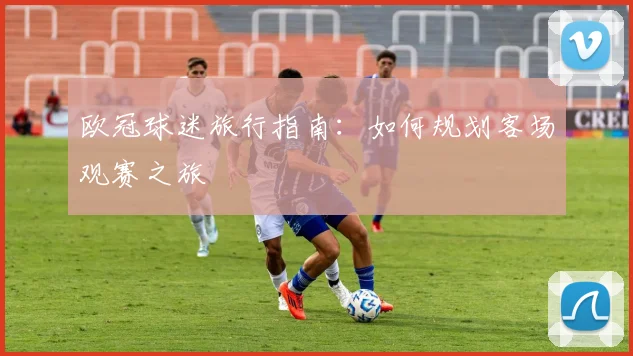 欧冠球迷旅行指南：如何规划客场观赛之旅