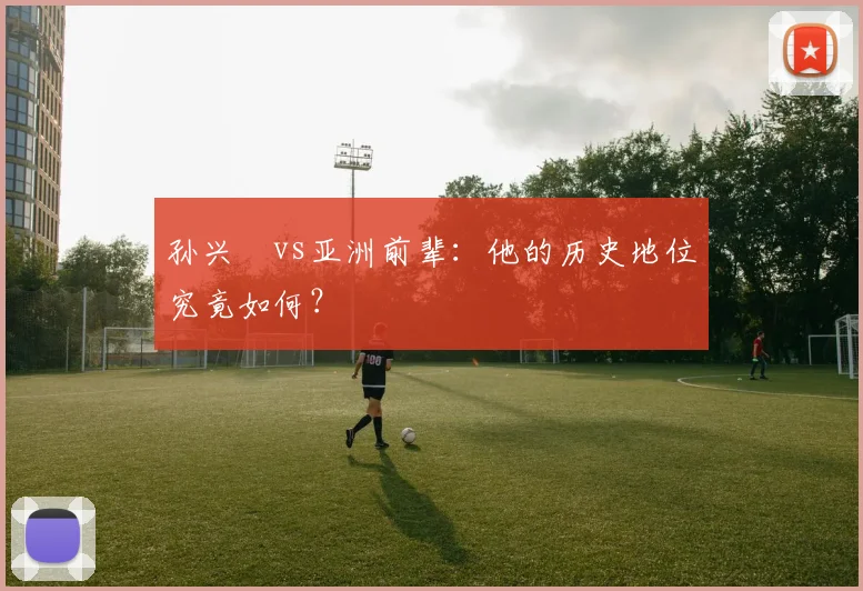 孙兴慜vs亚洲前辈：他的历史地位究竟如何？
