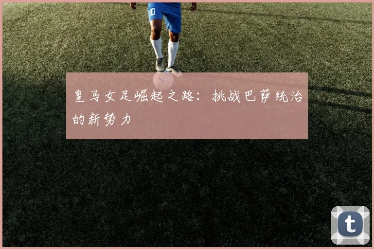 皇马女足崛起之路：挑战巴萨统治的新势力