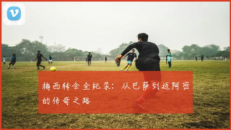 梅西转会全纪录：从巴萨到迈阿密的传奇之路