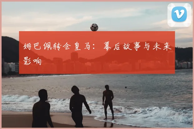 姆巴佩转会皇马：幕后故事与未来影响