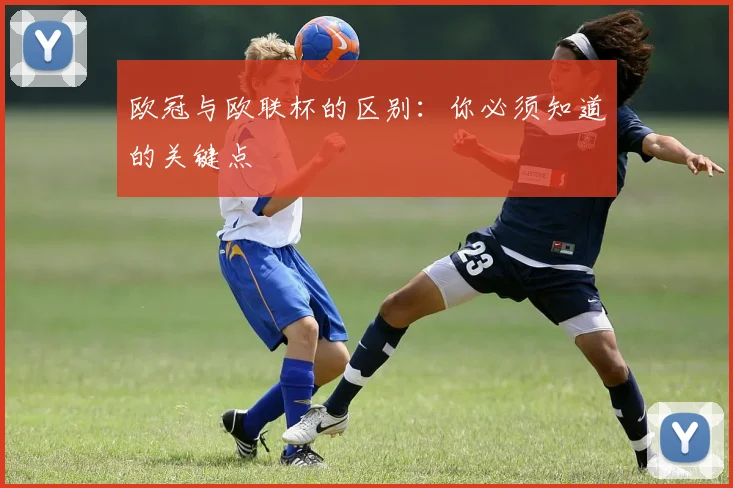 欧冠与欧联杯的区别：你必须知道的关键点