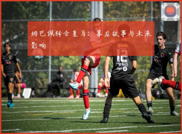 姆巴佩转会皇马：幕后故事与未来影响