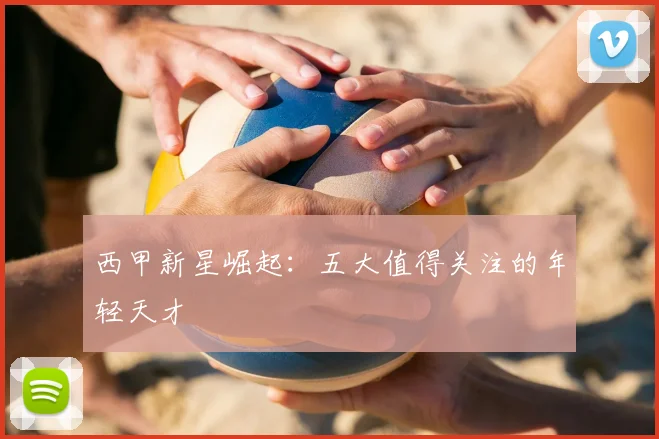 西甲新星崛起：五大值得关注的年轻天才